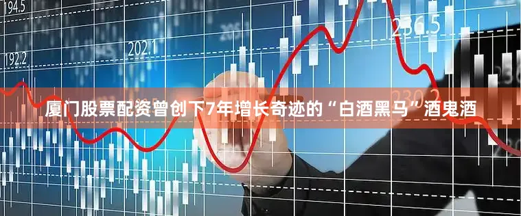 厦门股票配资曾创下7年增长奇迹的“白酒黑马”酒鬼酒