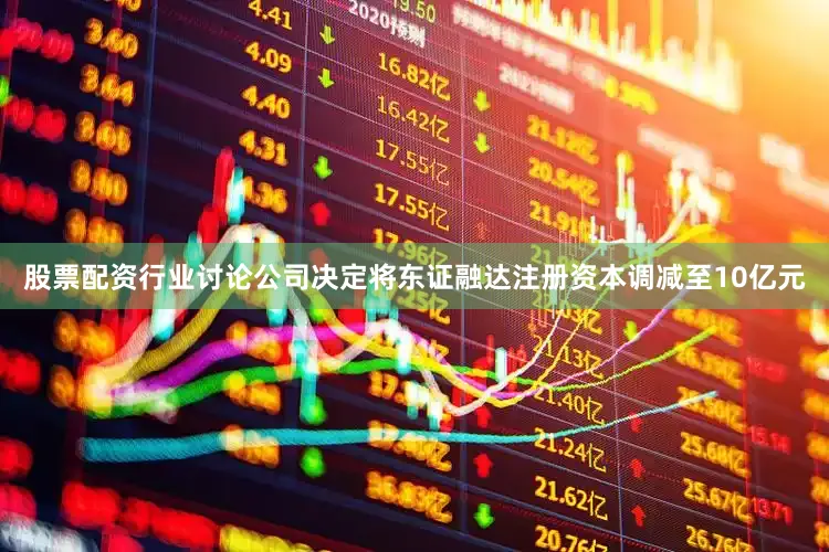 股票配资行业讨论公司决定将东证融达注册资本调减至10亿元