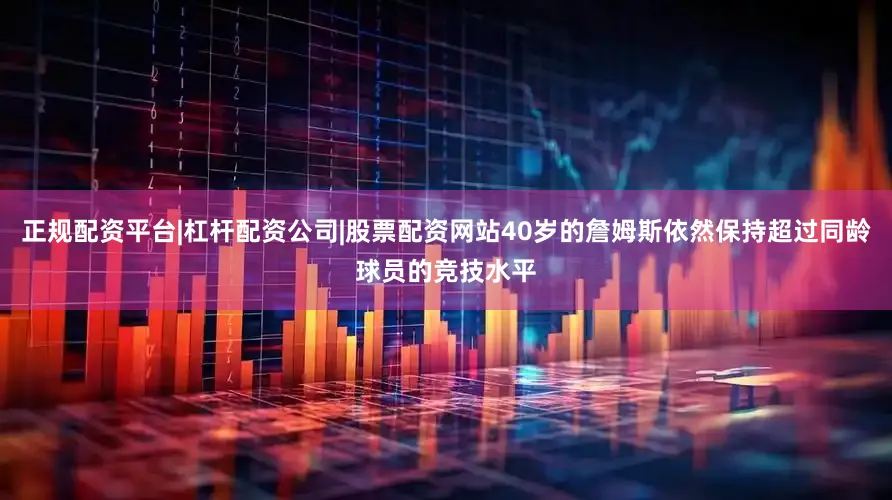 正规配资平台|杠杆配资公司|股票配资网站40岁的詹姆斯依然保持超过同龄球员的竞技水平