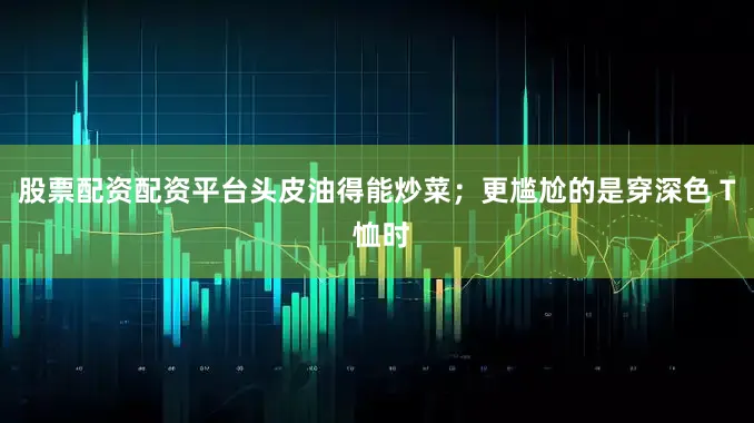 股票配资配资平台头皮油得能炒菜；更尴尬的是穿深色 T 恤时