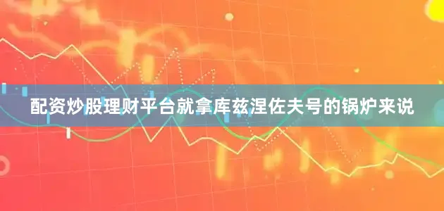 配资炒股理财平台就拿库兹涅佐夫号的锅炉来说