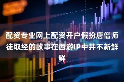配资专业网上配资开户假扮唐僧师徒取经的故事在西游IP中并不新鲜