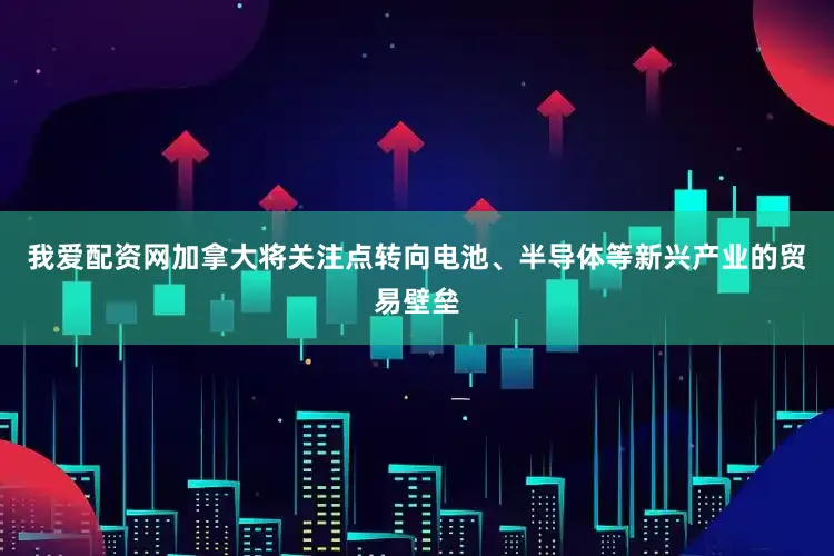 我爱配资网加拿大将关注点转向电池、半导体等新兴产业的贸易壁垒